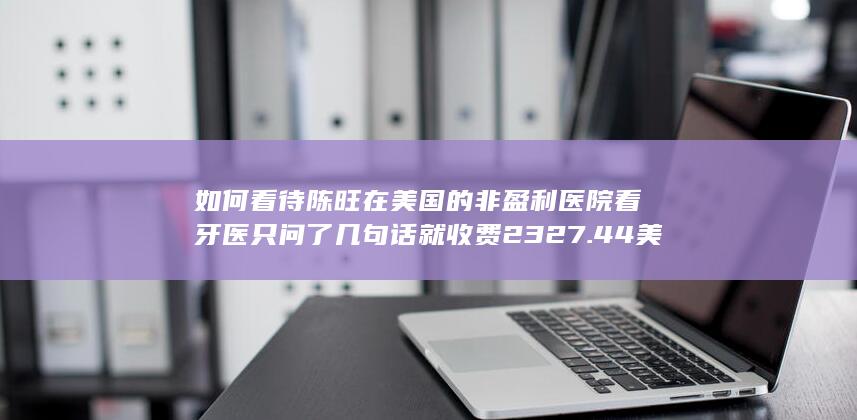 如何看待陈旺在美国的非盈利医院看牙医只问了几句话就收费2327.44美元？