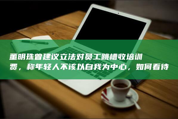 董明珠曾建议立法对员工跳槽收培训费，称年轻人不该以自我为中心，如何看待这一观点？