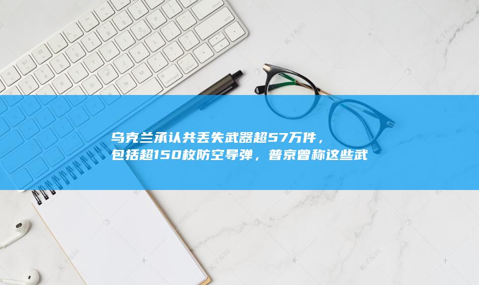 乌克兰承认共丢失武器超 57 万件，包括超 150 枚防空导弹，普京曾称这些武器进入了黑市，有何影响？