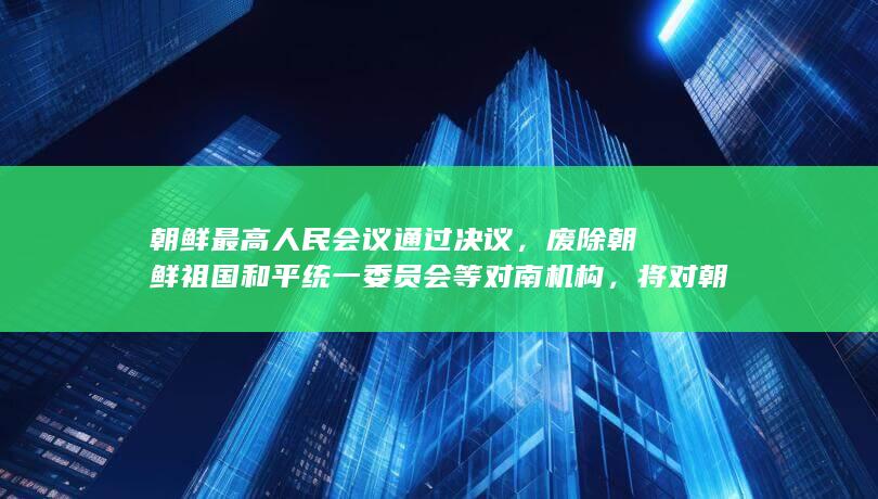 朝鲜最高人民会议通过决议，废除朝鲜祖国和平统一委员会等对南机构，将对朝韩局势带来哪些影响？