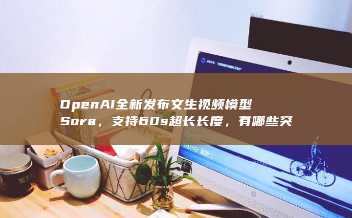 OpenAI 全新发布文生视频模型 Sora，支持 60s 超长长度，有哪些突破？将带来哪些影响？