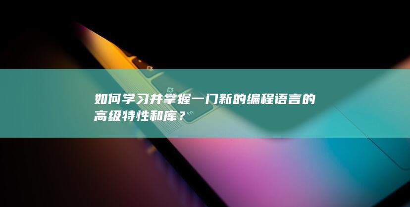 如何学习并掌握一门新的编程语言的高级特性和库？