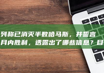 以色列称已消灭半数哈马斯，并誓言几个月内胜利，透露出了哪些信息？目前加沙局势到了哪个阶段？