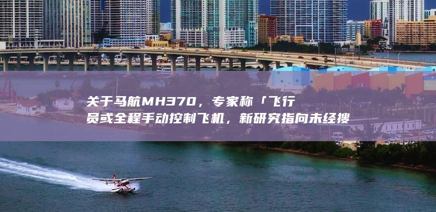 关于马航 MH370，专家称「飞行员或全程手动控制飞机，新研究指向未经搜索的区域」，哪些信息值得关注？