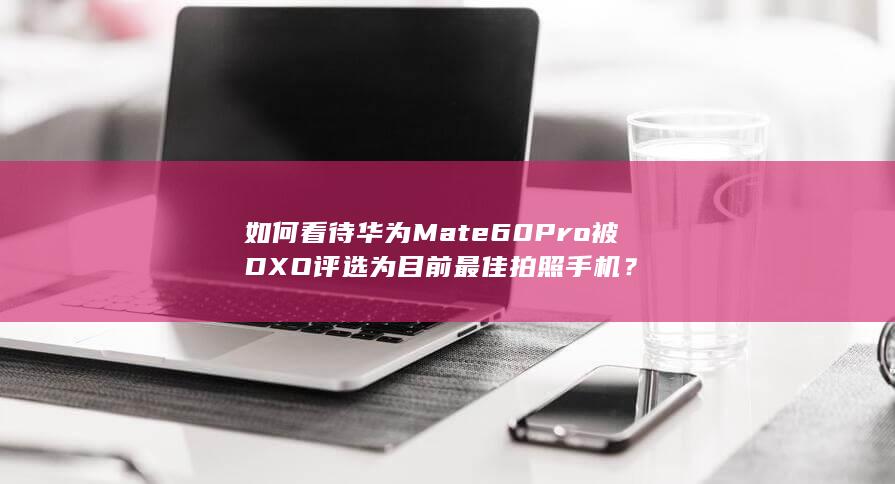 如何看待华为Mate60Pro 被DXO评选为目前最佳拍照手机？