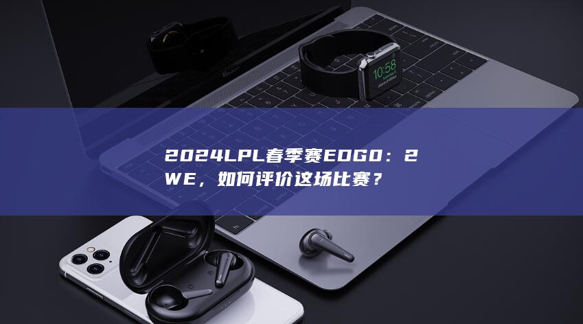 2024 LPL 春季赛EDG 0：2 WE，如何评价这场比赛？