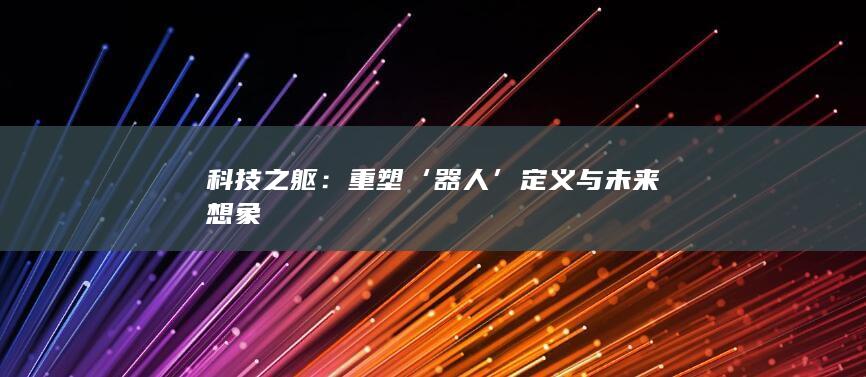 科技之躯：重塑‘器人’定义与未来想象