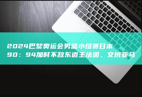 2024 巴黎奥运会男篮小组赛日本 90：94 加时不敌东道主法国，文班亚马三双，如何评价这场比赛？