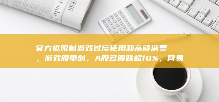 官方拟限制游戏过度使用和高额消费，游戏股重创，A 股多股跌超 10%，网易港股跌超 20%，如何解读？