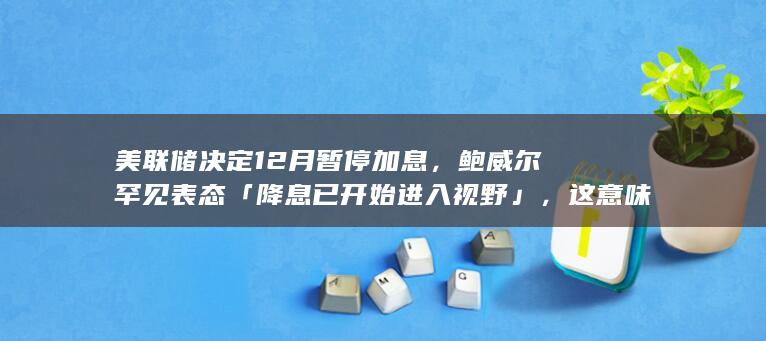 美联储决定 12 月暂停加息，鲍威尔罕见表态「降息已开始进入视野」，这意味着什么？