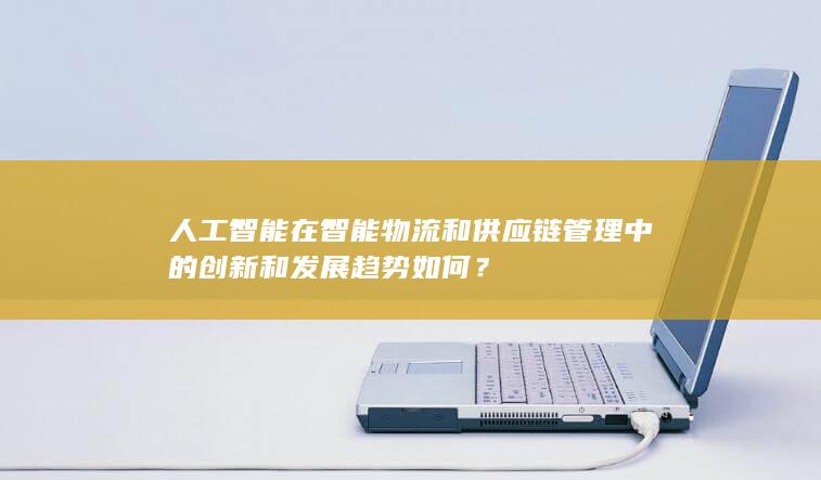 人工智能在智能物流和供应链管理中的创新和发展趋势如何？