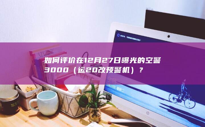 如何评价在12月27日曝光的空警3000（运20改预警机）？