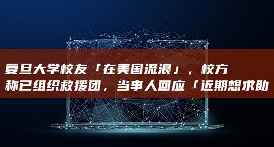 复旦大学校友「在美国流浪」，校方称已组织救援团，当事人回应「近期想求助校友」，哪些信息值得关注？