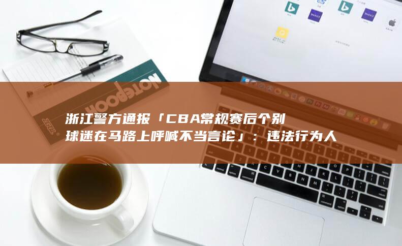 浙江警方通报「 CBA 常规赛后个别球迷在马路上呼喊不当言论」：违法行为人已被行拘，法律角度如何解读？