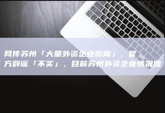 网传苏州「大量外资企业撤离」，官方辟谣「不实」，目前苏州外资企业情况如何？