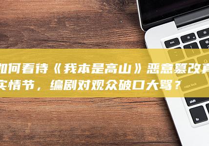 如何看待《我本是高山》恶意篡改真实情节，编剧对观众破口大骂？