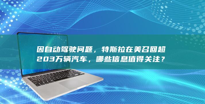 因自动驾驶问题，特斯拉在美召回超 203 万辆汽车，哪些信息值得关注？