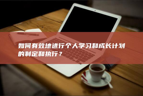 如何有效地进行个人学习和成长计划的制定和执行？