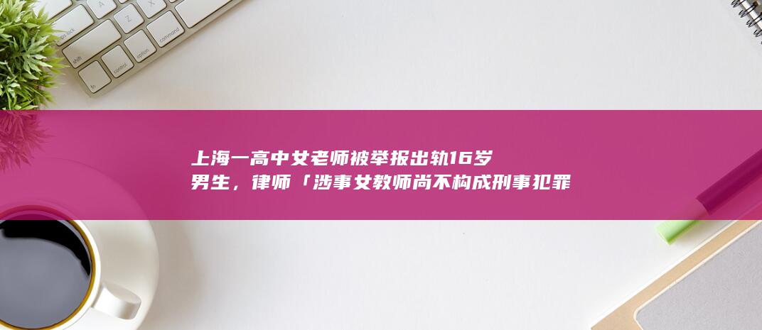 上海一高中女老师被举报出轨 16 岁男生，律师「涉事女教师尚不构成刑事犯罪」，如何从法律角度解读？