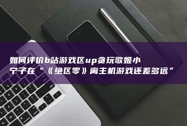 如何评价b站游戏区up贪玩歌姬小宁子在“《绝区零》离主机游戏还差多远”视频中对主机和手游的看法？