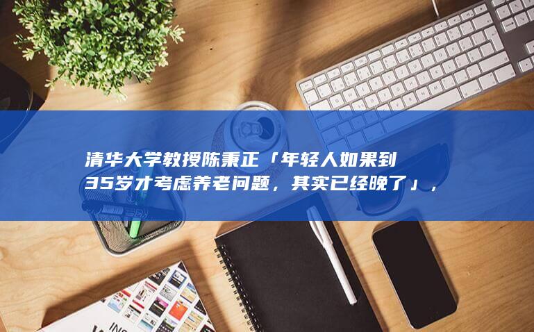 清华大学教授陈秉正「年轻人如果到 35 岁才考虑养老问题，其实已经晚了」，如何看待这一评论？