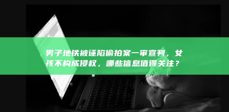 男子地铁被诬陷偷拍案一审宣判，女孩不构成侵权，哪些信息值得关注？