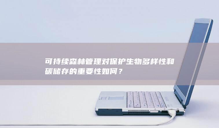 可持续森林管理对保护生物多样性和碳储存的重要性如何？