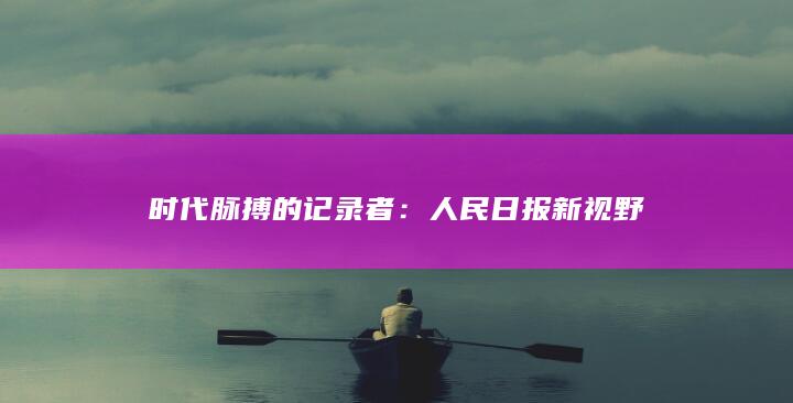 时代脉搏的记录者：人民日报新视野