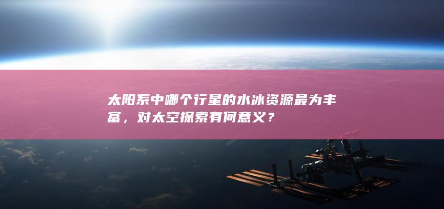 太阳系中哪个行星的水冰资源最为丰富，对太空探索有何意义？