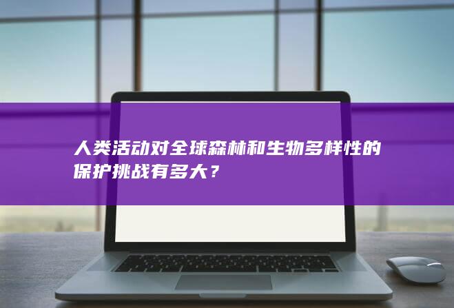 人类活动对全球森林和生物多样性的保护挑战有多大？