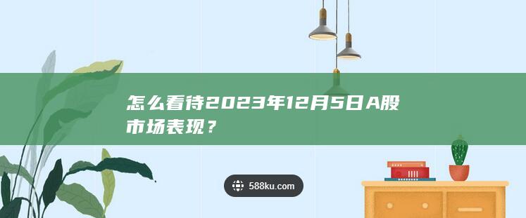 怎么看待2023年12月5日A股市场表现？