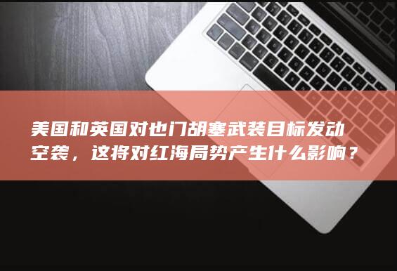 美国和英国对也门胡塞武装目标发动空袭，这将对红海局势产生什么影响？