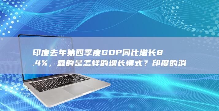 印度去年第四季度 GDP 同比增长 8.4 %，靠的是怎样的增长模式？印度的消费、投资和就业有何变化？