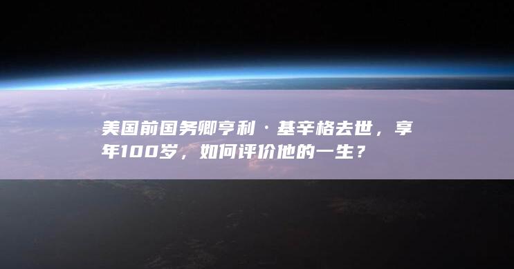 美国前国务卿亨利·基辛格去世，享年 100 岁，如何评价他的一生？