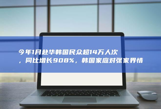 今年 1 月赴华韩国民众超 14 万人次，同比增长 908%，韩国家庭对张家界情有独钟，如何看待此事？