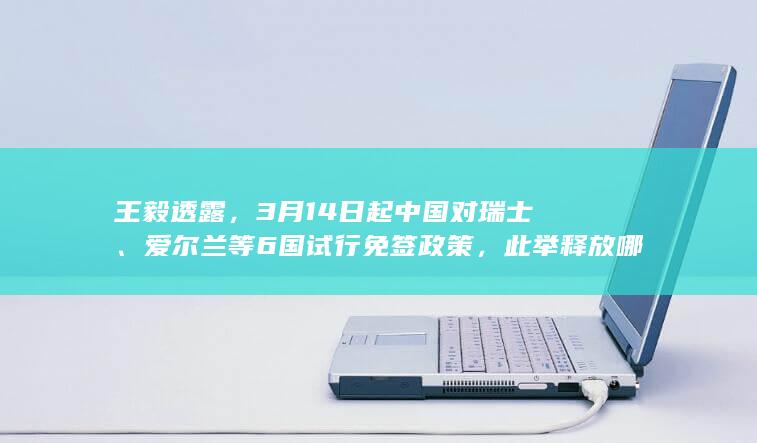 王毅透露，3 月 14 日起中国对瑞士、爱尔兰等 6 国试行免签政策，此举释放哪些信号？