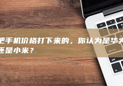 把手机价格打下来的，你认为是华为还是小米？