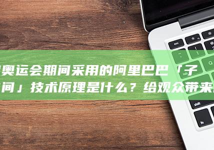 巴黎奥运会期间采用的阿里巴巴「子弹时间」技术原理是什么？给观众带来哪些颠覆性的观赛新体验？