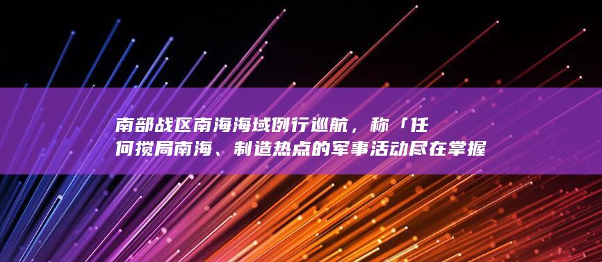 南部战区南海海域例行巡航，称「任何搅局南海、制造热点的军事活动尽在掌握之中」，哪些信息值得关注？