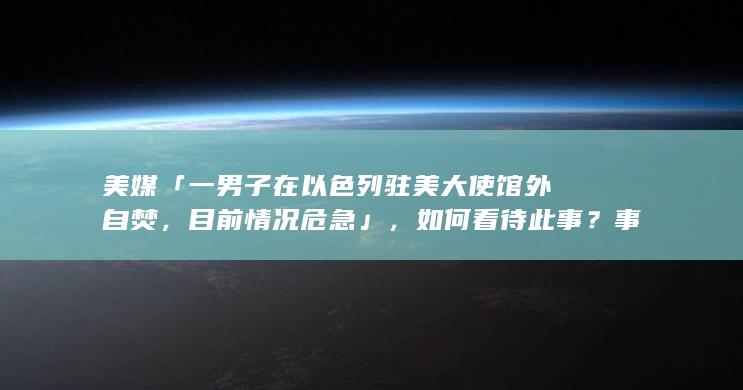 美媒「一男子在以色列驻美大使馆外自焚，目前情况危急」，如何看待此事？事件调查进展如何？