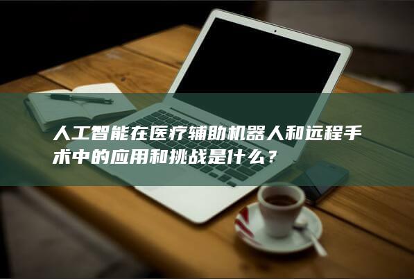 人工智能在医疗辅助机器人和远程手术中的应用和挑战是什么？