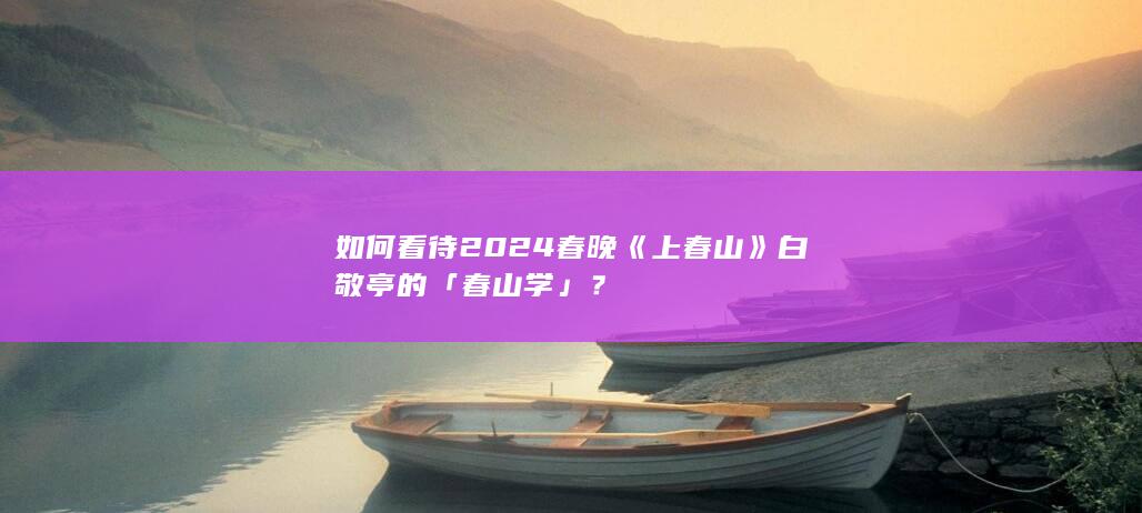 如何看待 2024 春晚《上春山》白敬亭的「春山学」？