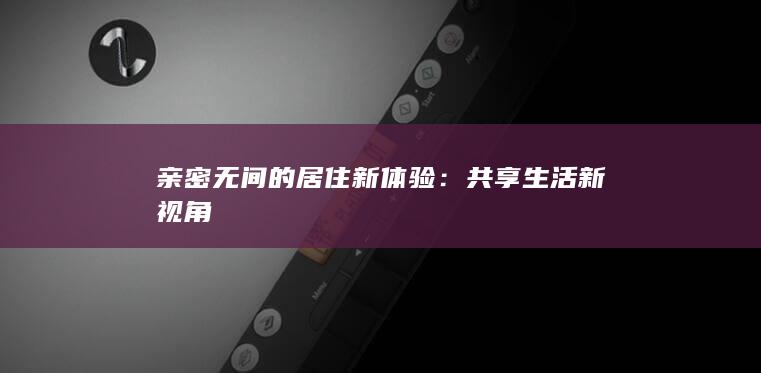 亲密无间的居住新体验：共享生活新视角