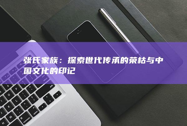 张氏家族：探索世代传承的荣枯与中国文化的印记