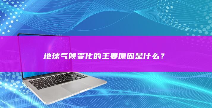 地球气候变化的主要原因是什么？