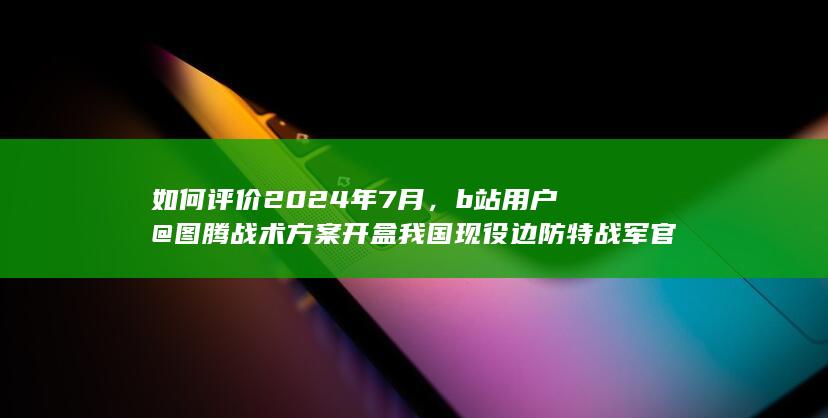 如何评价2024年7月，b站用户 @图腾战术方案 开盒我国现役边防特战军官所属部职别及军衔等机密信息？