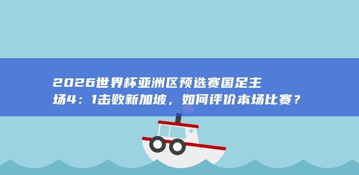 2026 世界杯亚洲区预选赛国足主场 4：1 击败新加坡，如何评价本场比赛？