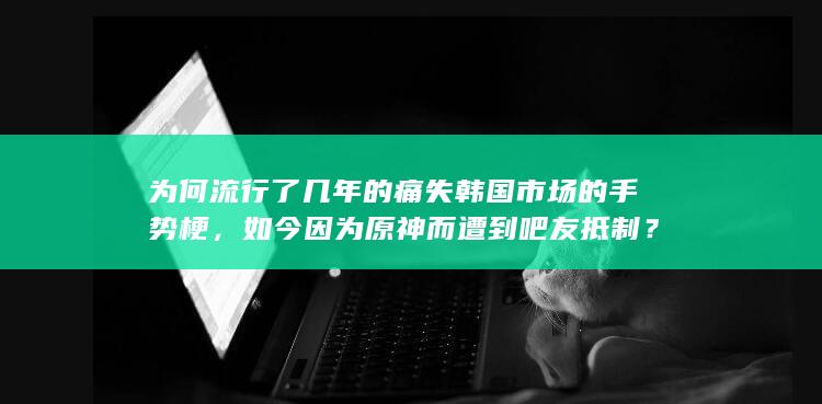 为何流行了几年的痛失韩国市场的手势梗，如今因为原神而遭到吧友抵制？