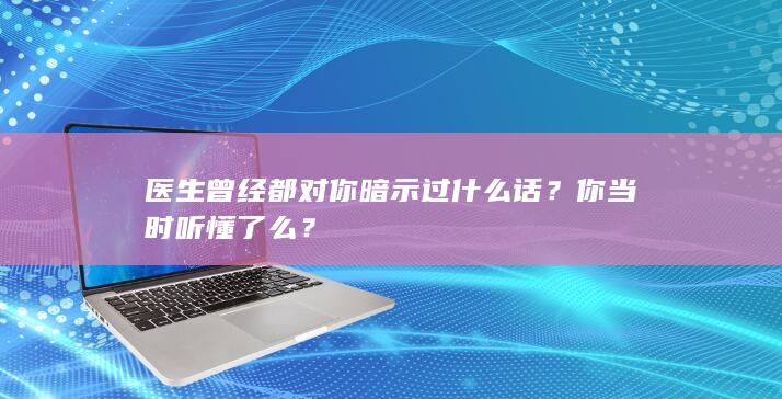 医生曾经都对你暗示过什么话？你当时听懂了么？