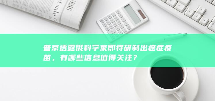 普京透露俄科学家即将研制出癌症疫苗，有哪些信息值得关注？